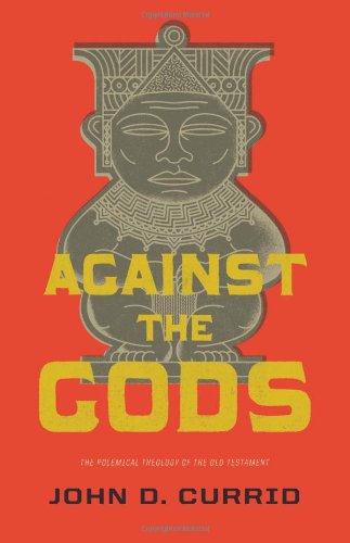 AGAINST THE GODS: THE POLEMICAL THEOLOGY OF THE OLD TESTAMENT, by John Currid